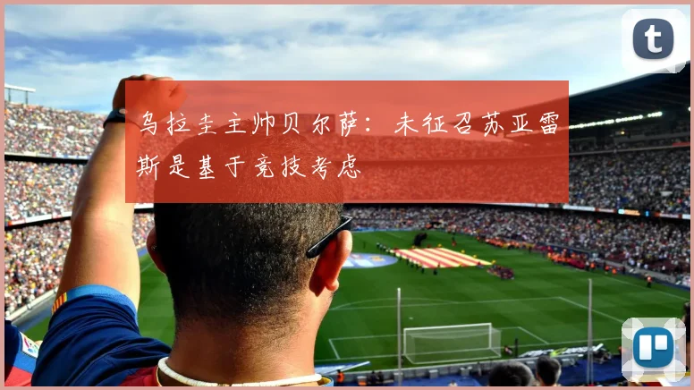 乌拉圭主帅贝尔萨：未征召苏亚雷斯是基于竞技考虑