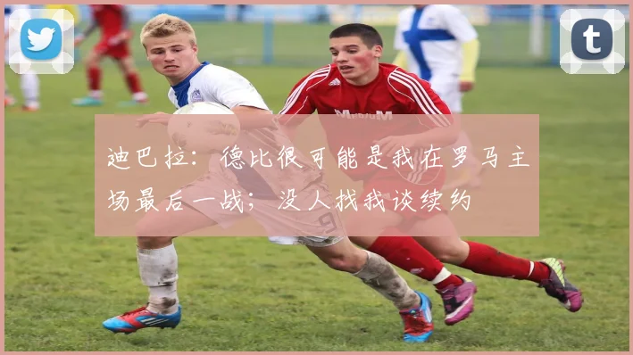 迪巴拉：德比很可能是我在罗马主场最后一战；没人找我谈续约